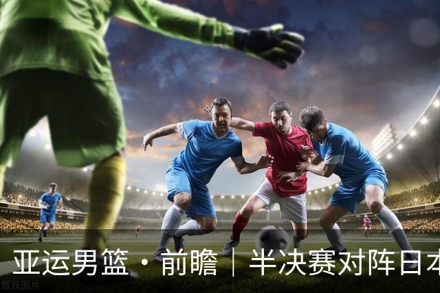 亚运男篮·前瞻｜半决赛对阵日本，中国男篮要用高度压制速度
