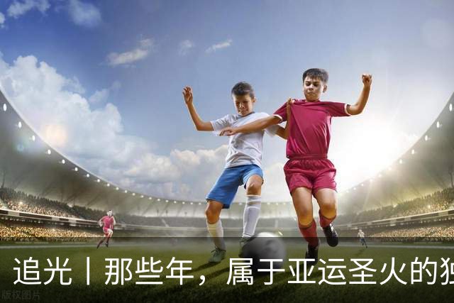 追光丨那些年，属于亚运圣火的独特浪漫